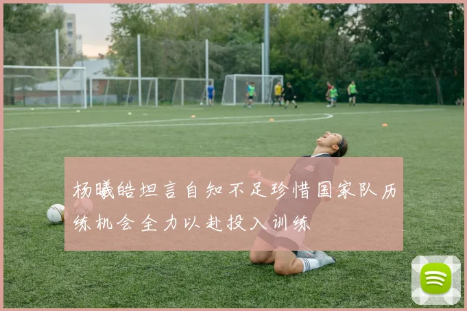 杨曦皓坦言自知不足珍惜国家队历练机会全力以赴投入训练