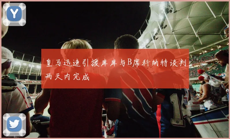 皇马迅速引援库库与B席科纳特谈判两天内完成