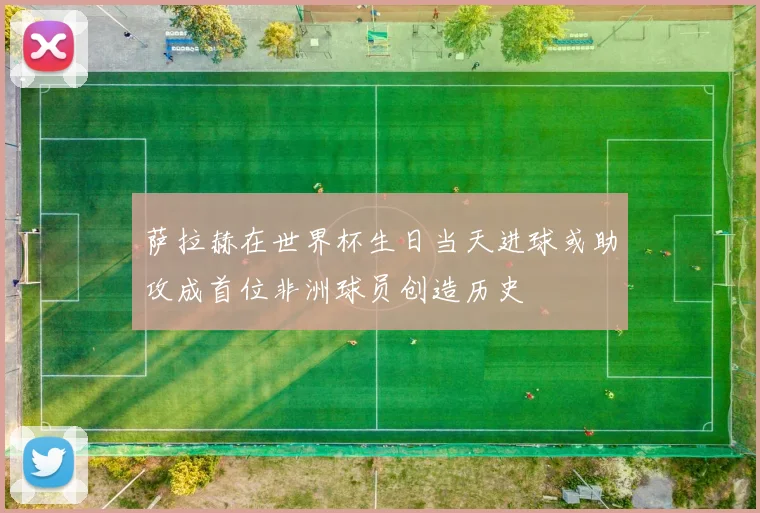萨拉赫在世界杯生日当天进球或助攻成首位非洲球员创造历史