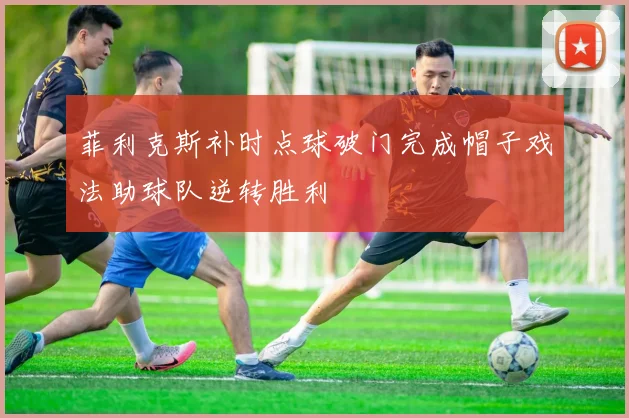 菲利克斯补时点球破门完成帽子戏法助球队逆转胜利