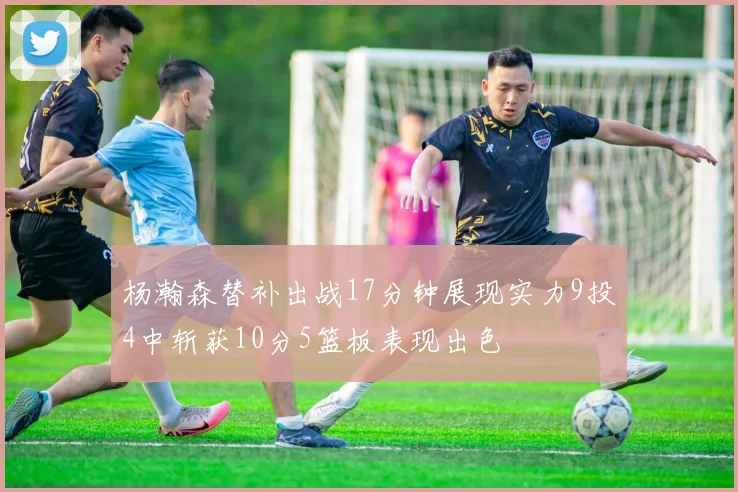 杨瀚森替补出战17分钟展现实力9投4中斩获10分5篮板表现出色