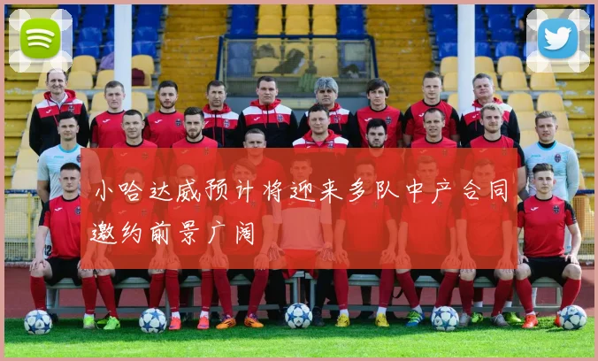 小哈达威预计将迎来多队中产合同邀约前景广阔