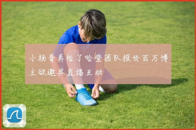 小杨哥真给了哈登团队报价百万博主欲邀其直播互动