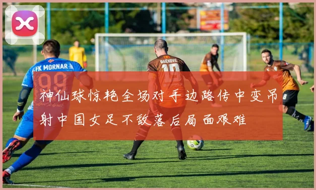 神仙球惊艳全场对手边路传中变吊射中国女足不敌落后局面艰难