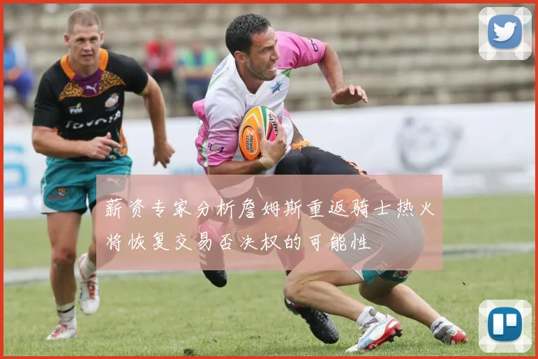 薪资专家分析詹姆斯重返骑士热火将恢复交易否决权的可能性