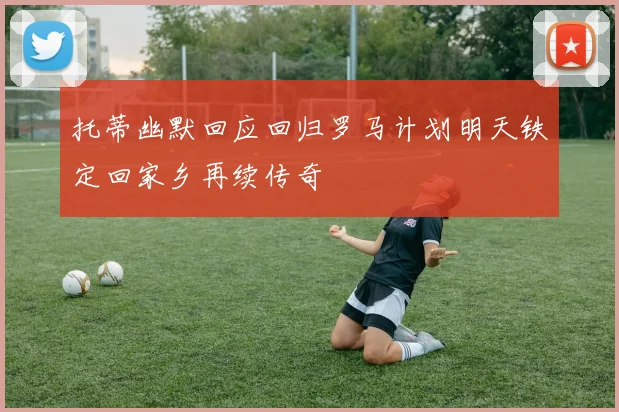 托蒂幽默回应回归罗马计划明天铁定回家乡再续传奇