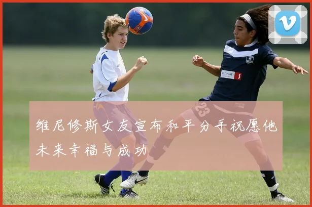 维尼修斯女友宣布和平分手祝愿他未来幸福与成功