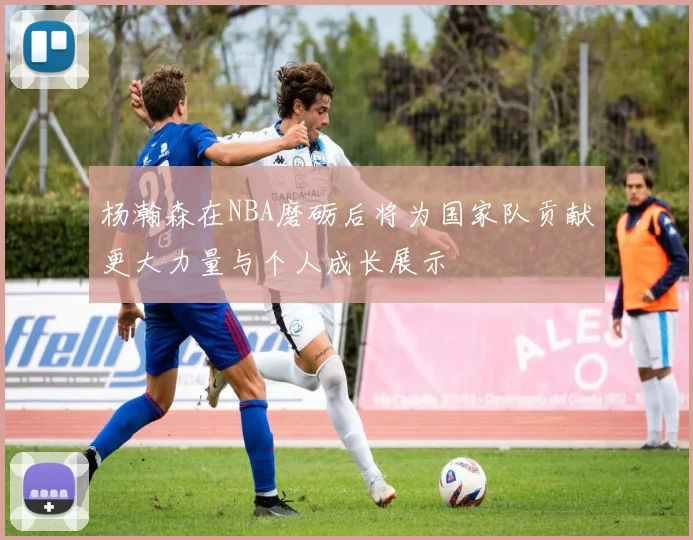 杨瀚森在NBA磨砺后将为国家队贡献更大力量与个人成长展示