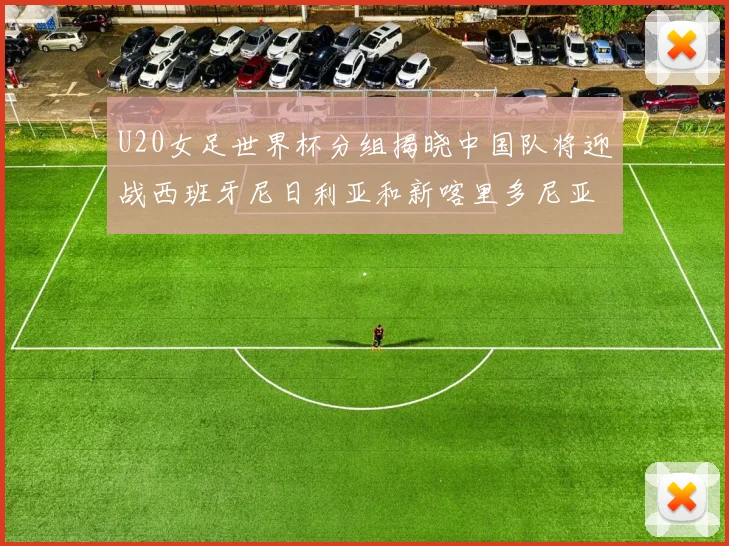 U20女足世界杯分组揭晓中国队将迎战西班牙尼日利亚和新喀里多尼亚