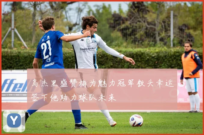 乌杰里盛赞梅为魅力冠军教头幸运签下他助力球队未来