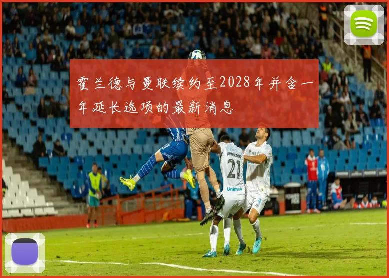 霍兰德与曼联续约至2028年并含一年延长选项的最新消息