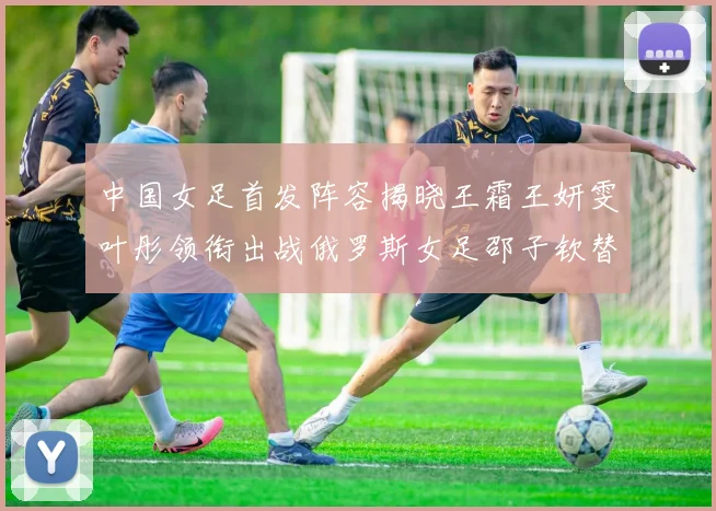 中国女足首发阵容揭晓王霜王妍雯叶彤领衔出战俄罗斯女足邵子钦替补待命