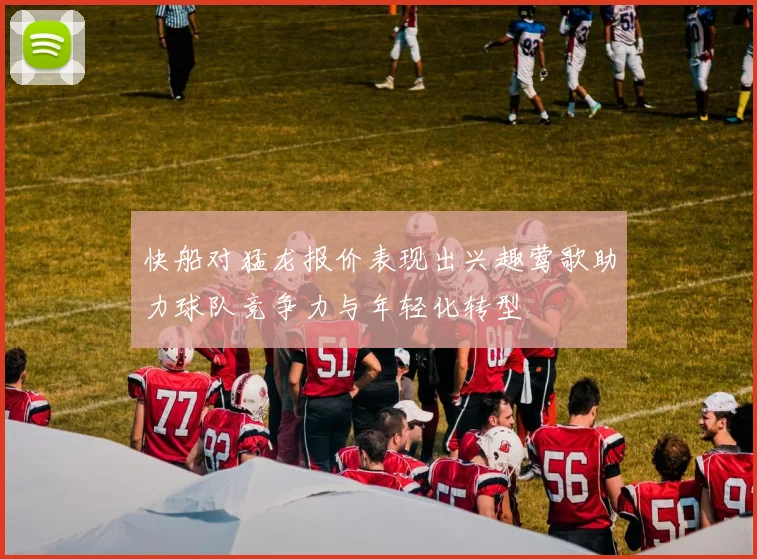 快船对猛龙报价表现出兴趣莺歌助力球队竞争力与年轻化转型