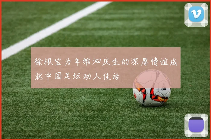 徐根宝为年维泗庆生的深厚情谊成就中国足坛动人佳话