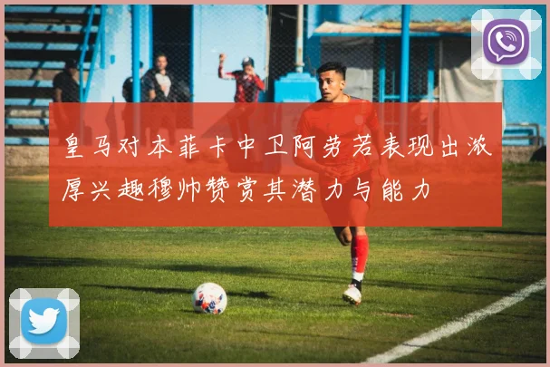 皇马对本菲卡中卫阿劳若表现出浓厚兴趣穆帅赞赏其潜力与能力