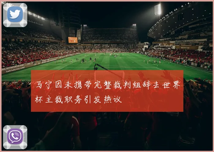 马宁因未携带完整裁判组辞去世界杯主裁职务引发热议