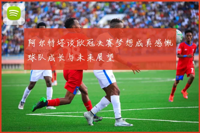 阿尔特塔谈欧冠决赛梦想成真感慨球队成长与未来展望