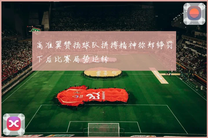 高准翼赞扬球队拼搏精神称郑铮罚下后比赛局势逆转