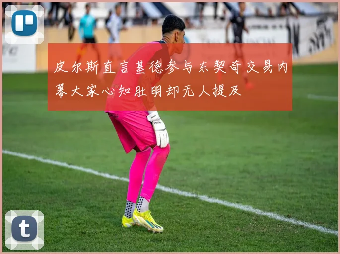 皮尔斯直言基德参与东契奇交易内幕大家心知肚明却无人提及