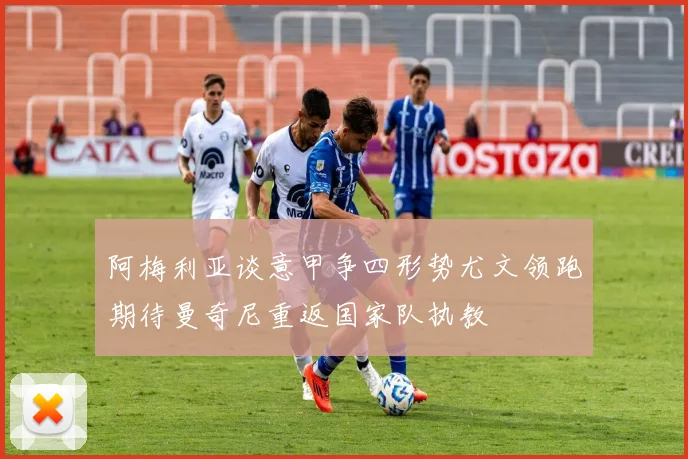 阿梅利亚谈意甲争四形势尤文领跑期待曼奇尼重返国家队执教