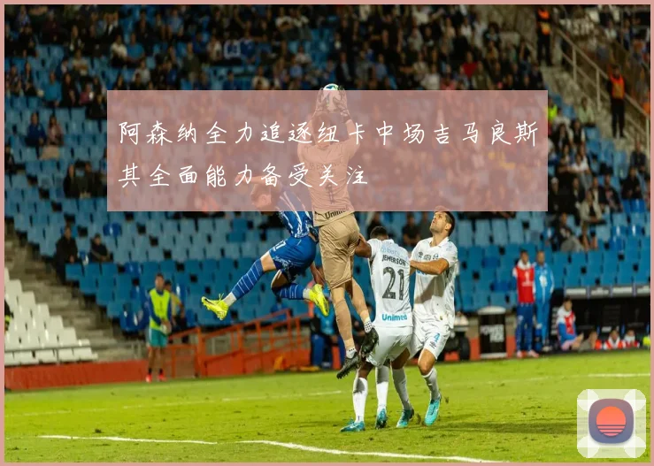 阿森纳全力追逐纽卡中场吉马良斯其全面能力备受关注