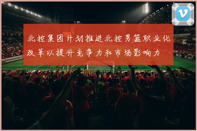 北控集团计划推进北控男篮职业化改革以提升竞争力和市场影响力