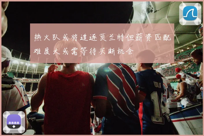 热火队或将追逐莫兰特但薪资匹配难度大或需等待买断机会