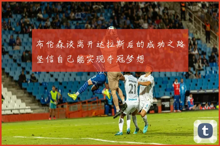 布伦森谈离开达拉斯后的成功之路坚信自己能实现夺冠梦想
