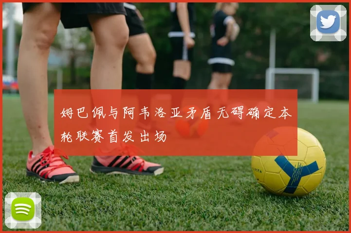 姆巴佩与阿韦洛亚矛盾无碍确定本轮联赛首发出场